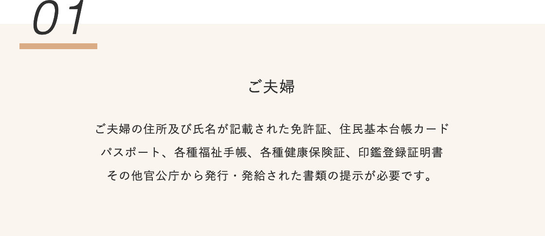 ご夫婦の住所及び氏名が記載された免許証、住民基本台帳カード パスポート、各種福祉手帳、各種健康保険証、印鑑登録証明書 その他官公庁から発行・発給された書類の提示が必要です。